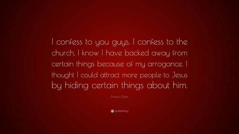 Francis Chan Quote: “I confess to you guys, I confess to the church, I know I have backed away from certain things because of my arrogance. I thought I could attract more people to Jesus by hiding certain things about him.”