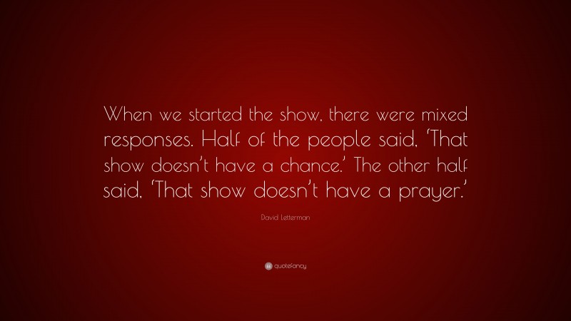 David Letterman Quote: “When we started the show, there were mixed responses. Half of the people said, ‘That show doesn’t have a chance.’ The other half said, ‘That show doesn’t have a prayer.’”