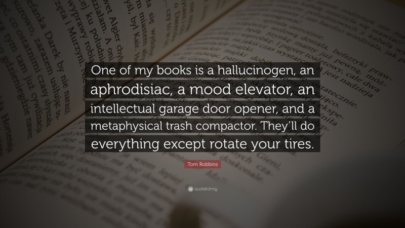 Tom Robbins Quote: “One of my books is a hallucinogen, an aphrodisiac, a mood elevator, an intellectual garage door opener, and a metaphysical trash compactor. They’ll do everything except rotate your tires.”