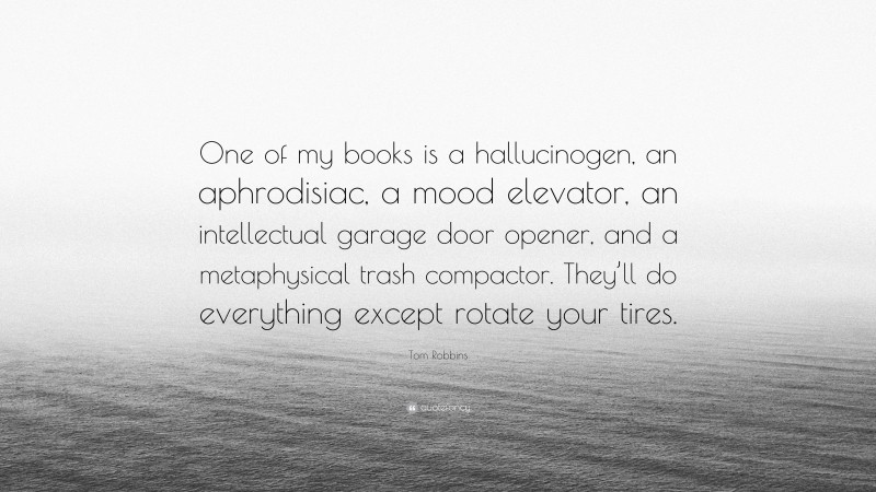 Tom Robbins Quote: “One of my books is a hallucinogen, an aphrodisiac, a mood elevator, an intellectual garage door opener, and a metaphysical trash compactor. They’ll do everything except rotate your tires.”