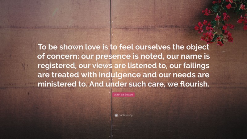 Alain de Botton Quote: “To be shown love is to feel ourselves the object of concern: our presence is noted, our name is registered, our views are listened to, our failings are treated with indulgence and our needs are ministered to. And under such care, we flourish.”