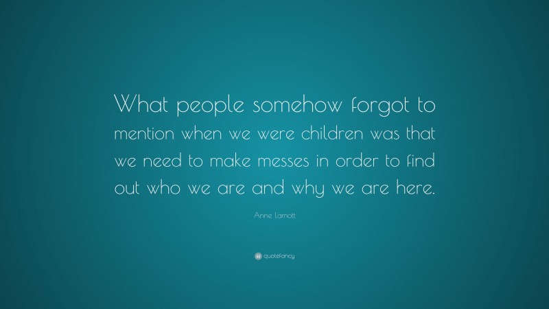 Anne Lamott Quote: “What people somehow forgot to mention when we were children was that we need to make messes in order to find out who we are and why we are here.”