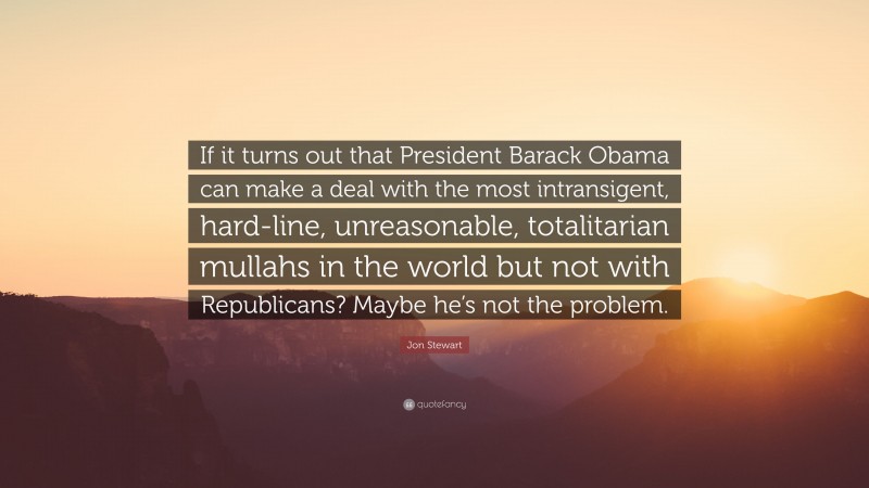 Jon Stewart Quote: “If it turns out that President Barack Obama can make a deal with the most intransigent, hard-line, unreasonable, totalitarian mullahs in the world but not with Republicans? Maybe he’s not the problem.”