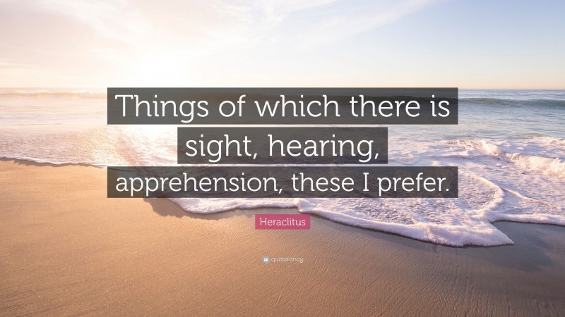 Heraclitus Quote: “Things of which there is sight, hearing, apprehension, these I prefer.”