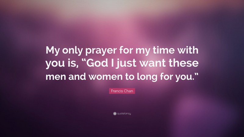 Francis Chan Quote: “My only prayer for my time with you is, “God I just want these men and women to long for you.””