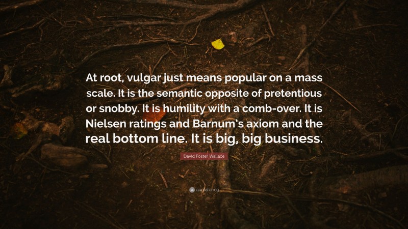 David Foster Wallace Quote: “At root, vulgar just means popular on a mass scale. It is the semantic opposite of pretentious or snobby. It is humility with a comb-over. It is Nielsen ratings and Barnum’s axiom and the real bottom line. It is big, big business.”