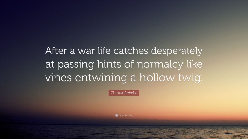 Chinua Achebe Quote: “After a war life catches desperately at passing hints of normalcy like vines entwining a hollow twig.”
