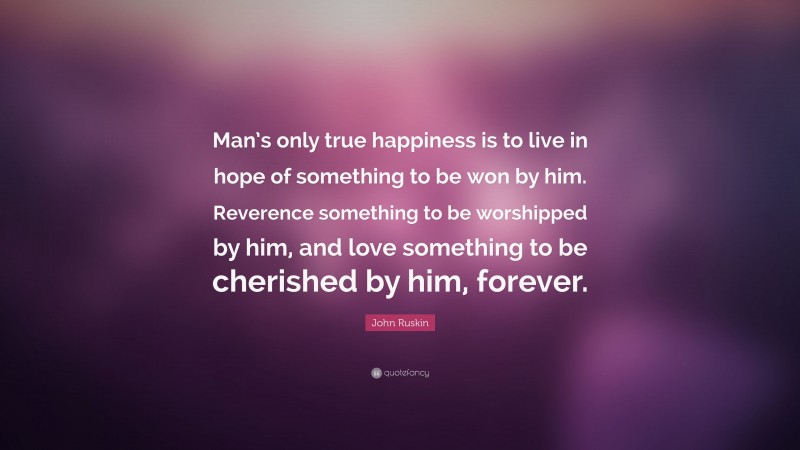 John Ruskin Quote: “Man’s only true happiness is to live in hope of something to be won by him. Reverence something to be worshipped by him, and love something to be cherished by him, forever.”