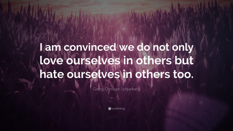 Georg Christoph Lichtenberg Quote: “I am convinced we do not only love ourselves in others but hate ourselves in others too.”