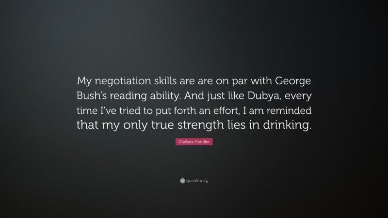 Chelsea Handler Quote: “My negotiation skills are are on par with George Bush’s reading ability. And just like Dubya, every time I’ve tried to put forth an effort, I am reminded that my only true strength lies in drinking.”