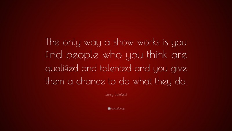 Jerry Seinfeld Quote: “The only way a show works is you find people who you think are qualified and talented and you give them a chance to do what they do.”