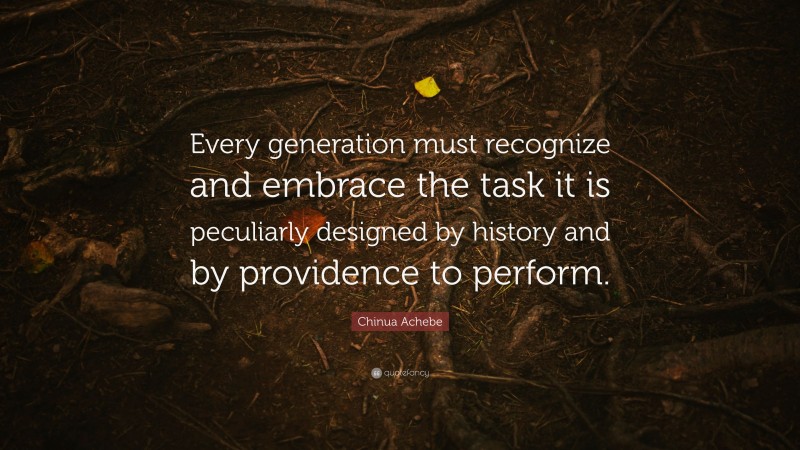Chinua Achebe Quote: “Every generation must recognize and embrace the task it is peculiarly designed by history and by providence to perform.”