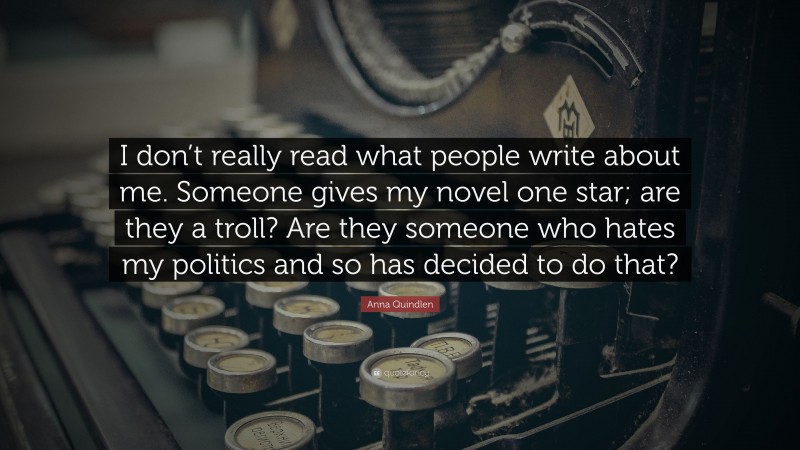 Anna Quindlen Quote: “I don’t really read what people write about me. Someone gives my novel one star; are they a troll? Are they someone who hates my politics and so has decided to do that?”