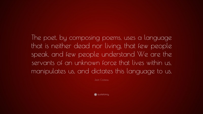 Jean Cocteau Quote: “The poet, by composing poems, uses a language that is neither dead nor living, that few people speak, and few people understand We are the servants of an unknown force that lives within us, manipulates us, and dictates this language to us.”