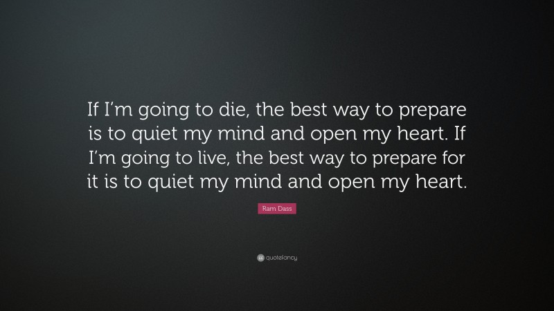 Ram Dass Quote: “If I’m going to die, the best way to prepare is to quiet my mind and open my heart. If I’m going to live, the best way to prepare for it is to quiet my mind and open my heart.”