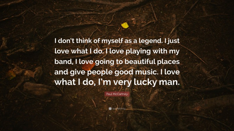 Paul McCartney Quote: “I don’t think of myself as a legend. I just love what I do. I love playing with my band, I love going to beautiful places and give people good music. I love what I do, I’m very lucky man.”