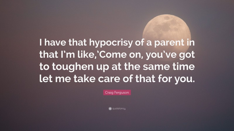 Craig Ferguson Quote: “I have that hypocrisy of a parent in that I’m like,’Come on, you’ve got to toughen up at the same time let me take care of that for you.”