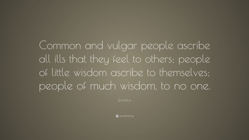Epictetus Quote: “Common and vulgar people ascribe all ills that they feel to others; people of little wisdom ascribe to themselves; people of much wisdom, to no one.”