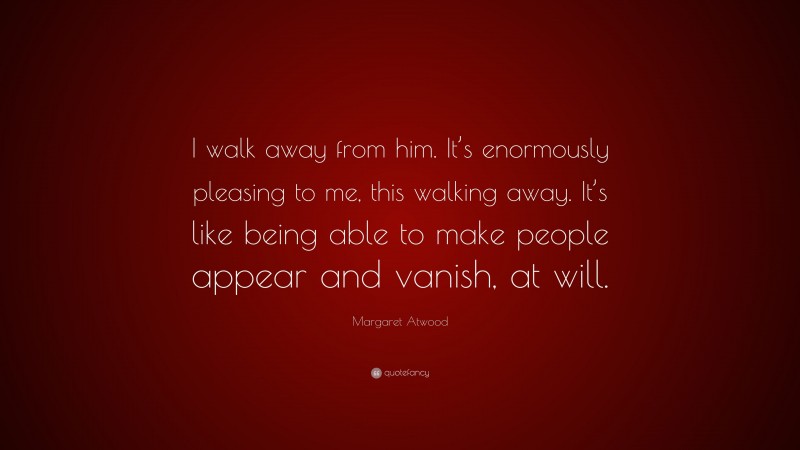 Margaret Atwood Quote: “I walk away from him. It’s enormously pleasing to me, this walking away. It’s like being able to make people appear and vanish, at will.”