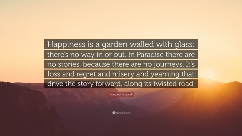 Margaret Atwood Quote: “Happiness is a garden walled with glass: there’s no way in or out. In Paradise there are no stories, because there are no journeys. It’s loss and regret and misery and yearning that drive the story forward, along its twisted road.”