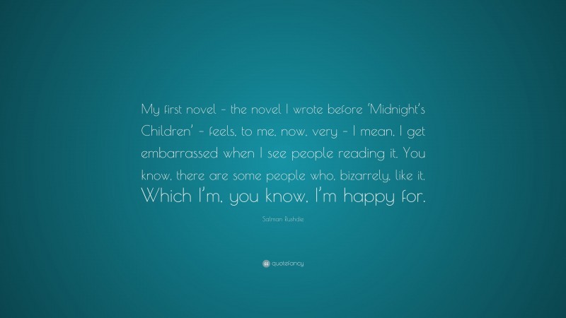 Salman Rushdie Quote: “My first novel – the novel I wrote before ‘Midnight’s Children’ – feels, to me, now, very – I mean, I get embarrassed when I see people reading it. You know, there are some people who, bizarrely, like it. Which I’m, you know, I’m happy for.”