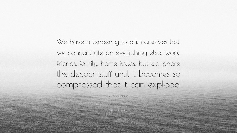 Cecelia Ahern Quote: “We have a tendency to put ourselves last, we concentrate on everything else; work, friends, family, home issues, but we ignore the deeper stuff until it becomes so compressed that it can explode.”