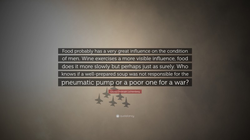 Georg Christoph Lichtenberg Quote: “Food probably has a very great influence on the condition of men. Wine exercises a more visible influence, food does it more slowly but perhaps just as surely. Who knows if a well-prepared soup was not responsible for the pneumatic pump or a poor one for a war?”