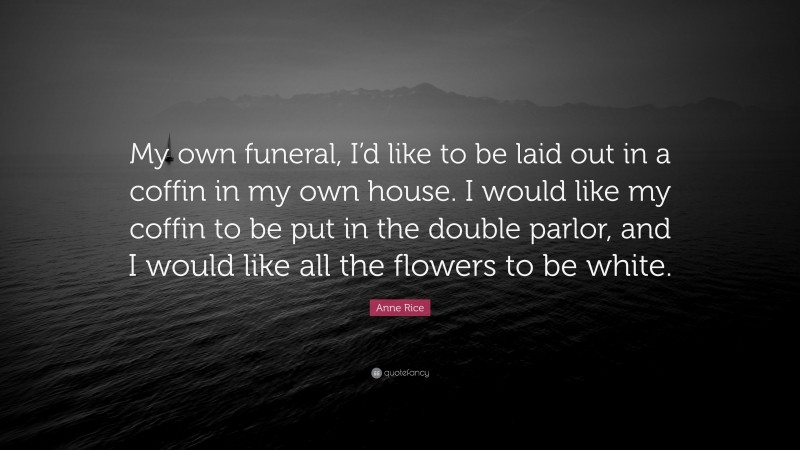 Anne Rice Quote: “My own funeral, I’d like to be laid out in a coffin in my own house. I would like my coffin to be put in the double parlor, and I would like all the flowers to be white.”