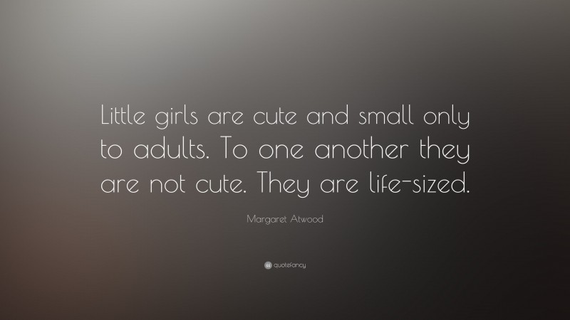 Margaret Atwood Quote: “Little girls are cute and small only to adults. To one another they are not cute. They are life-sized.”