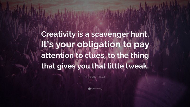 Elizabeth Gilbert Quote: “Creativity is a scavenger hunt. It’s your obligation to pay attention to clues, to the thing that gives you that little tweak.”