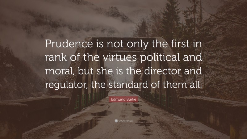Edmund Burke Quote: “Prudence is not only the first in rank of the virtues political and moral, but she is the director and regulator, the standard of them all.”