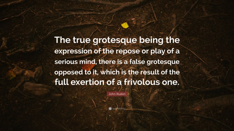 John Ruskin Quote: “The true grotesque being the expression of the repose or play of a serious mind, there is a false grotesque opposed to it, which is the result of the full exertion of a frivolous one.”
