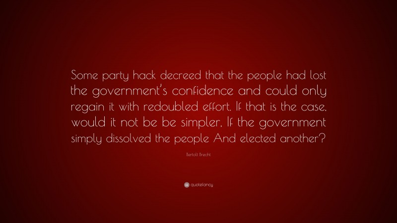 Bertolt Brecht Quote: “Some party hack decreed that the people had lost the government’s confidence and could only regain it with redoubled effort. If that is the case, would it not be be simpler, If the government simply dissolved the people And elected another?”