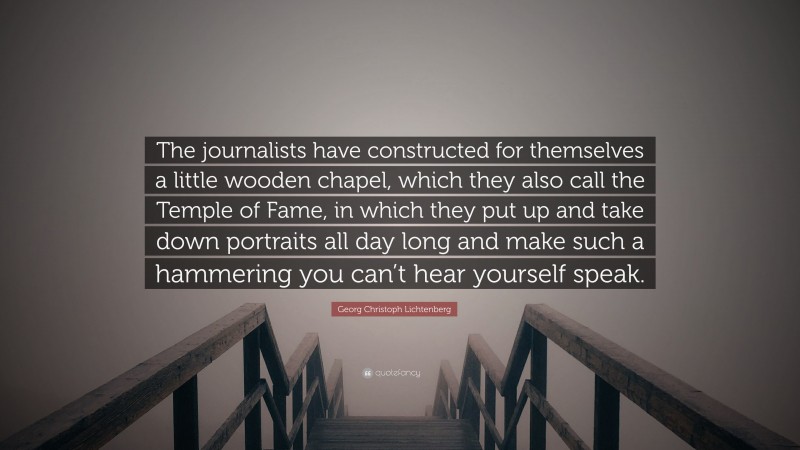 Georg Christoph Lichtenberg Quote: “The journalists have constructed for themselves a little wooden chapel, which they also call the Temple of Fame, in which they put up and take down portraits all day long and make such a hammering you can’t hear yourself speak.”