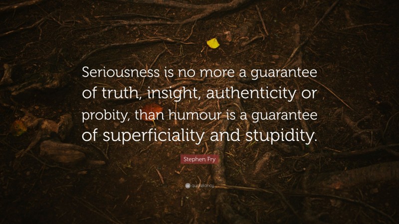 Stephen Fry Quote: “Seriousness is no more a guarantee of truth, insight, authenticity or probity, than humour is a guarantee of superficiality and stupidity.”