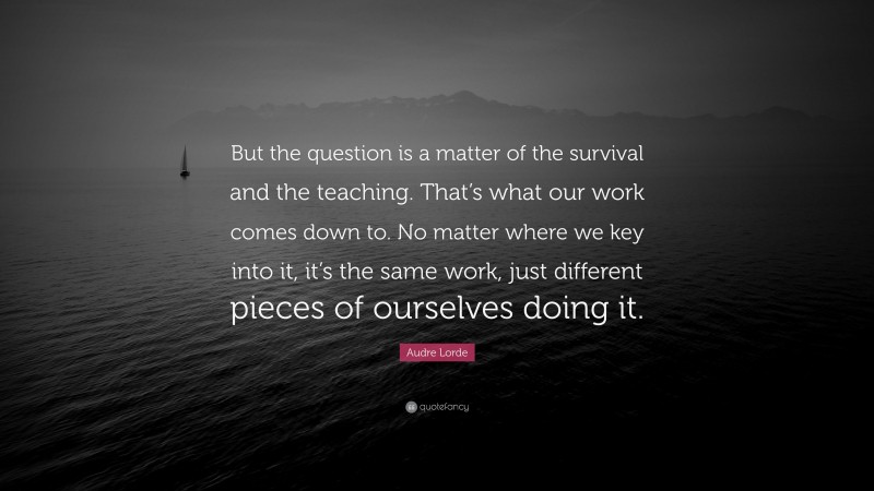 Audre Lorde Quote: “But the question is a matter of the survival and the teaching. That’s what our work comes down to. No matter where we key into it, it’s the same work, just different pieces of ourselves doing it.”