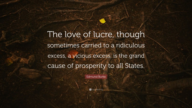 Edmund Burke Quote: “The love of lucre, though sometimes carried to a ridiculous excess, a vicious excess, is the grand cause of prosperity to all States.”
