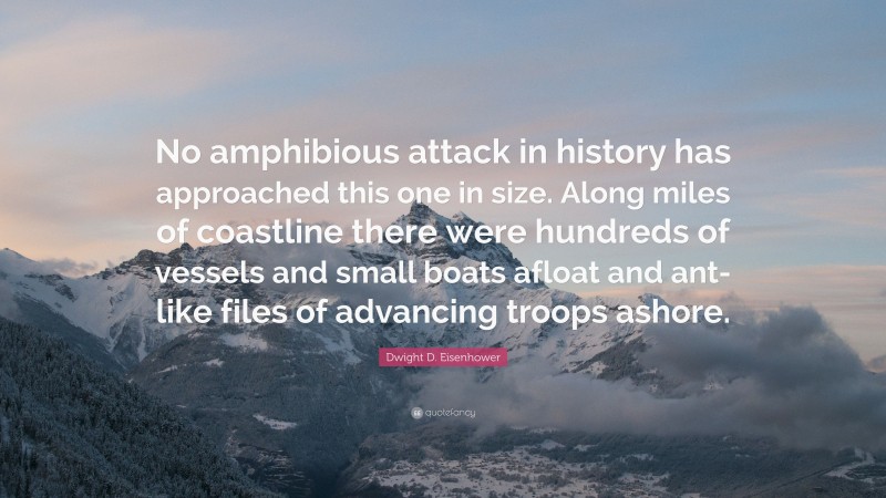 Dwight D. Eisenhower Quote: “No amphibious attack in history has approached this one in size. Along miles of coastline there were hundreds of vessels and small boats afloat and ant-like files of advancing troops ashore.”