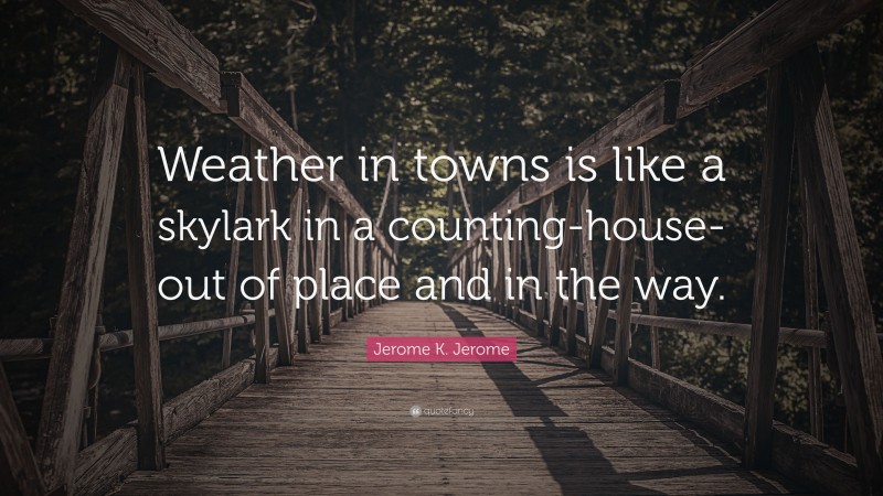 Jerome K. Jerome Quote: “Weather in towns is like a skylark in a counting-house-out of place and in the way.”