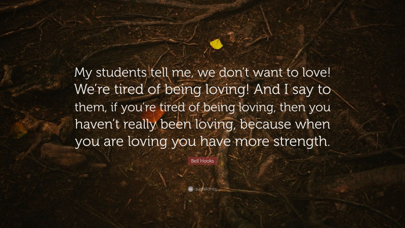 Bell Hooks Quote: “My students tell me, we don’t want to love! We’re tired of being loving! And I say to them, if you’re tired of being loving, then you haven’t really been loving, because when you are loving you have more strength.”