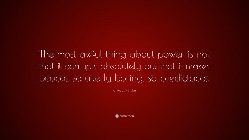 Chinua Achebe Quote: “The most awful thing about power is not that it corrupts absolutely but that it makes people so utterly boring, so predictable.”
