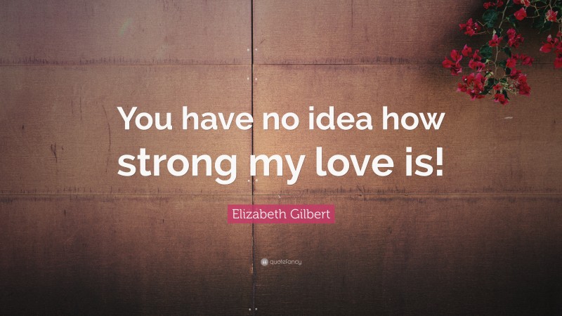 Elizabeth Gilbert Quote: “You have no idea how strong my love is!”