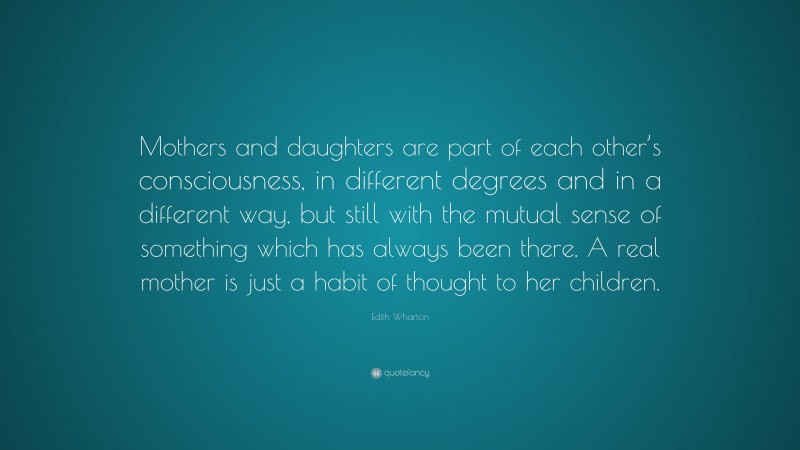 Edith Wharton Quote: “Mothers and daughters are part of each other’s consciousness, in different degrees and in a different way, but still with the mutual sense of something which has always been there. A real mother is just a habit of thought to her children.”