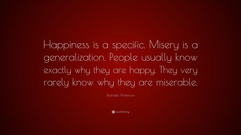Jeanette Winterson Quote: “Happiness is a specific. Misery is a generalization. People usually know exactly why they are happy. They very rarely know why they are miserable.”