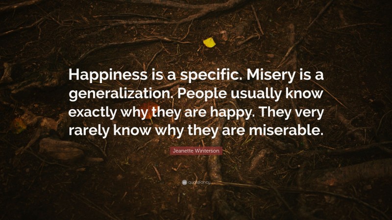 Jeanette Winterson Quote: “Happiness is a specific. Misery is a generalization. People usually know exactly why they are happy. They very rarely know why they are miserable.”