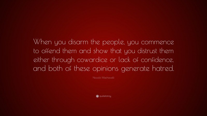 Niccolò Machiavelli Quote: “When you disarm the people, you commence to offend them and show that you distrust them either through cowardice or lack of confidence, and both of these opinions generate hatred.”