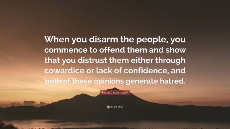 Niccolò Machiavelli Quote: “When you disarm the people, you commence to offend them and show that you distrust them either through cowardice or lack of confidence, and both of these opinions generate hatred.”