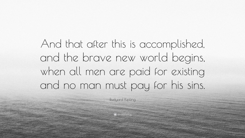 Rudyard Kipling Quote: “And that after this is accomplished, and the brave new world begins, when all men are paid for existing and no man must pay for his sins.”