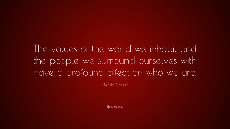 Malcolm Gladwell Quote: “The values of the world we inhabit and the people we surround ourselves with have a profound effect on who we are.”