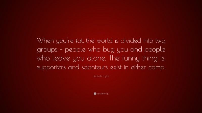 Elizabeth Taylor Quote: “When you’re fat, the world is divided into two groups – people who bug you and people who leave you alone. The funny thing is, supporters and saboteurs exist in either camp.”